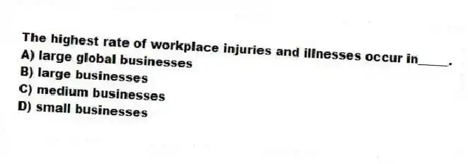 The highest rate of workplace injuries and illnesses occur in_____.
A) large global businesses
B) large businesses
C) medium businesses
D) small businesses