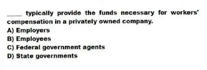 _____ typically provide the funds necessary for workers' compensation in a privately owned company.
A) Employers
B) Employees
C) Federal government agents
D) State governments