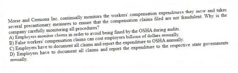 Morse and Cremona Inc. continually monitors the workers' compensation expenditures they incur and takes several precautionary measures to ensure that the compensation claims filed are not fraudulent. Why is the company carefully monitoring all procedures?
A) Employers monitor claims in order to avoid being fined by the OSHA during audits.
B) False workers' compensation claims can cost employers billions of dollars annually.
C) Employers have to document all claims and report the expenditure to OSHA annually.
D) Employers have to document all claims and report the expenditure to the respective state governments annually.