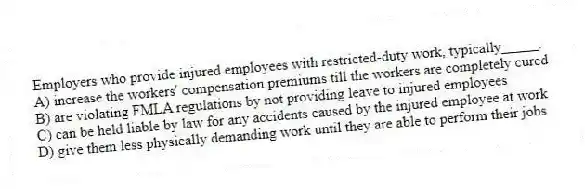 Employers who provide injured employees with restricted-duty work, typically_____.
A) increase the workers' compensation premiums till the workers are completely cured
B) are violating FMLA regulations by not providing leave to injured employees
C) can be held liable by law for any accidents caused by the injured employee at work
D) give them less physically demanding work until they are able to perform their jobs