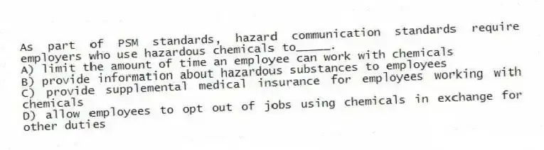 As part of PSM standards, hazard communication standards require employers who use hazardous chemicals to_____.
A) limit the amount of time an employee can work with chemicals
B) provide information about hazardous substances to employees
C) provide supplemental medical insurance for employees working with chemicals
D) allow employees to opt out of jobs using chemicals in exchange for other duties