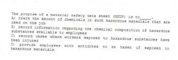 The purpose of a material safety data sheet (MSDS) is to_____.
A) track the amount of chemicals or such hazardous materials that are used on the job
B) record information regarding the chemical composition of hazardous substances available to employees
C) record cases where workers exposed to hazardous substances have been injured
D) provide employees with antidotes to be taken if exposed to hazardous materials