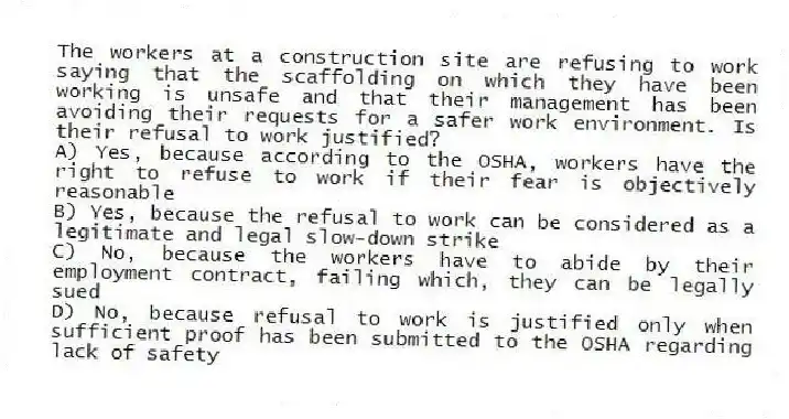 The workers at a construction site are refusing to work saying that the scaffolding on which they have been working is unsafe and that their management has been avoiding their requests for a safer work environment. Is their refusal to work justified?
A) Yes, because according to the OSHA, workers have the right to refuse to work if their fear is objectively reasonable
B) Yes, because the refusal to work can be considered as a legitimate and legal slow-down strike
C) No, because the workers have to abide by their employment contract, failing which, they can be legally sued
D) No, because refusal to work is justified only when sufficient proof has been submitted to the OSHA regarding lack of safety
