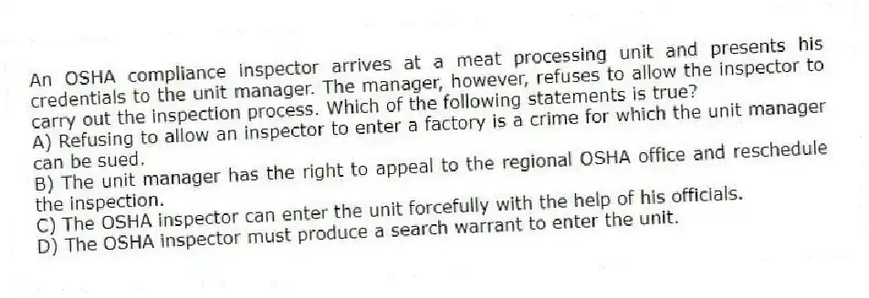 An OSHA compliance inspector arrives at a meat processing unit and presents his credentials to the unit manager. The manager, however, refuses to allow the inspector to carry out the inspection process. Which of the following statements is true?
A) Refusing to allow an inspector to enter a factory is a crime for which the unit manager can be sued.
B) The unit manager has the right to appeal to the regional OSHA office and reschedule the inspection.
C) The OSHA inspector can enter the unit forcefully with the help of his officials.
D) The OSHA inspector must produce a search warrant to enter the unit.