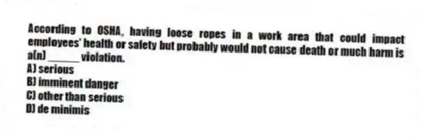 According to OSHA, having loose ropes in a work area that could impact employees' health or safety but probably would not cause death or much harm is a(n) _____ violation.
A) serious
B) imminent danger
C) other than serious
D) de minimis