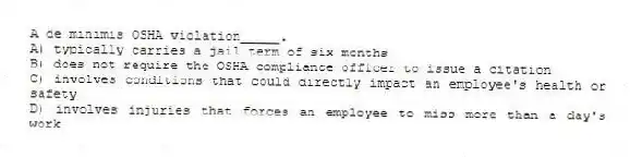 A de minimis OSHA violation_____.
A) typically carries a jail term of six months
B) does not require the OSHA compliance officer to issue a citation
C) involves conditions that could directly impact an employee's health or safety
D) involves injuries that forces an employee to miss more than a day's work