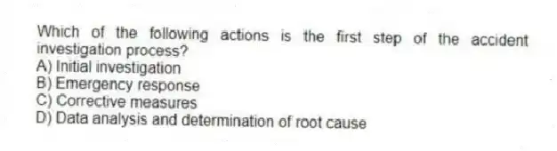 Which of the following actions is the first step of the accident investigation process?
A) Initial investigation
B) Emergency response
C) Corrective measures
D) Data analysis and determination of root cause