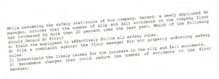 While reviewing the safety statistics of his company, Gerard, a newly appointed HR manager, notices that the number of slip and fall accidents on the company floor has increased by more than 20 percent over the last year. Which of the following should Gerard do first?
A) Train the employees to effectively follow all safety rules.
B) File a complaint against the floor manager for not properly enforcing safety rules.
C) Investigate the likely causes for the increase in the slip and fall accidents.
D) Recommend changes that could reduce the number of accidents to the floor manager.
