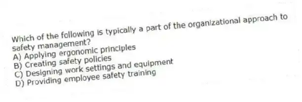 Which of the following is typically a part of the organizational approach to safety management?
A) Applying ergonomic principles
B) Creating safety policies
C) Designing work settings and equipment
D) Providing employee safety training