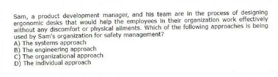 Sam, a product development manager, and his team are in the process of designing ergonomic desks that would help the employees in their organization work effectively without any discomfort or physical ailments. Which of the following approaches is being used by Sam's organization for safety management?
A) The systems approach
B) The engineering approach
C) The organizational approach
D) The individual approach
