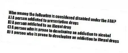 Who among the following is considered disabled under the ADA?
A) A person addicted to prescription drugs
B) A person addicted to an illegal drug
C) A person who is prone to developing an addiction to alcohol
D) A person who is prone to developing an addiction to illegal drugs