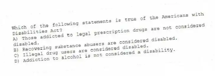 Which of the following statements is true of the Americans with Disabilities Act?
A) Those addicted to legal prescription drugs are not considered disabled.
B) Recovering substance abusers are considered disabled.
C) Illegal drug users are considered disabled.
D) Addiction to alcohol is not considered a disability.