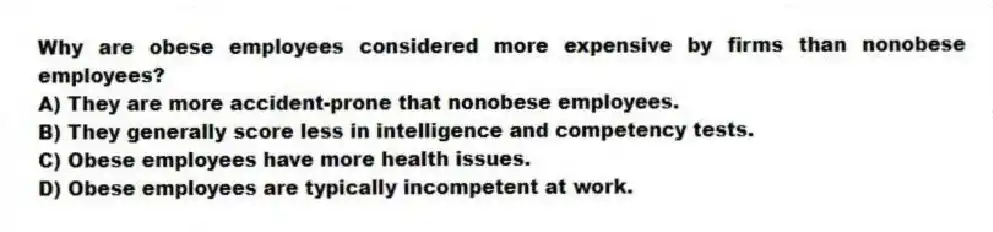Why are obese employees considered more expensive by firms than nonobese employees?
A) They are more accident-prone that nonobese employees.
B) They generally score less in intelligence and competency tests.
C) Obese employees have more health issues.
D) Obese employees are typically incompetent at work.