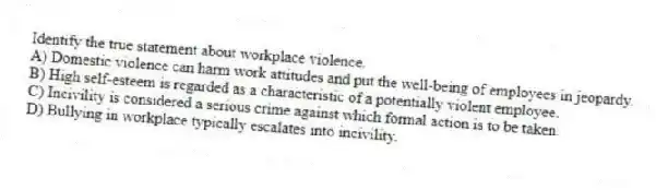Identify the true statement about workplace violence.
A) Domestic violence can harm work attitudes and put the well-being of employees in jeopardy.
B) High self-esteem is regarded as a characteristic of a potentially violent employee.
C) Incivility is considered a serious crime against which formal action is to be taken.
D) Bullying in workplace typically escalates into incivility.