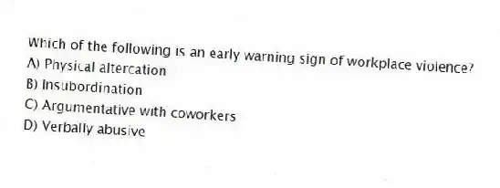 Which of the following is an early warning sign of workplace violence?
A) Physical altercation
B) Insubordination
C) Argumentative with coworkers
D) Verbally abusive