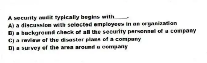 A security audit typically begins with_____.
A) a discussion with selected employees in an organization
B) a background check of all the security personnel of a company
C) a review of the disaster plans of a company
D) a survey of the area around a company
