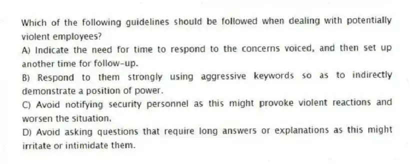 Which of the following guidelines should be followed when dealing with potentially violent employees?
A) Indicate the need for time to respond to the concerns voiced, and then set up another time for follow-up.
B) Respond to them strongly using aggressive keywords so as to indirectly demonstrate a position of power.
C) Avoid notifying security personnel as this might provoke violent reactions and worsen the situation.
D) Avoid asking questions that require long answers or explanations as this might irritate or intimidate them.