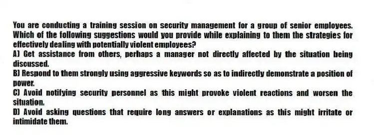 You are conducting a training session on security management for a group of senior employees. Which of the following suggestions would you provide while explaining to them the strategies for effectively dealing with potentially violent employees?
A) Get assistance from others, perhaps a manager not directly affected by the situation being discussed.
B) Respond to them strongly using aggressive keywords so as to indirectly demonstrate a position of power.
C) Avoid notifying security personnel as this might provoke violent reactions and worsen the situation.
D) Avoid asking questions that require long answers or explanations as this might irritate or intimidate them.