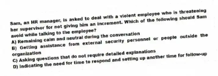 Sam, an HR manager, is asked to deal with a violent employee who is threatening her supervisor for not giving him an increment. Which of the following should Sam avoid while talking to the employee?
A) Remaining calm and neutral during the conversation
B) Getting assistance from external security personnel or people outside the organization
C) Asking questions that do not require detailed explanations
D) Indicating the need for time to respond and setting up another time for follow-up