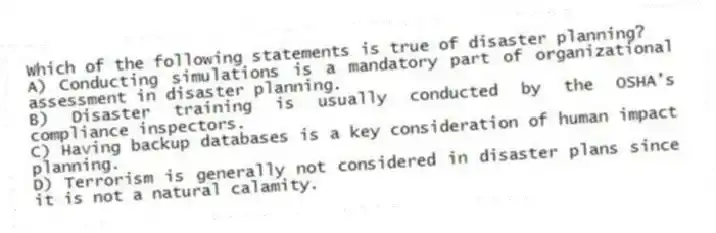 Which of the following statements is true of disaster planning?
A) Conducting simulations is a mandatory part of organizational assessment in disaster planning.
B) Disaster training is usually conducted by the OSHA's compliance inspectors.
C) Having backup databases is a key consideration of human impact planning.
D) Terrorism is generally not considered in disaster plans since it is not a natural calamity.