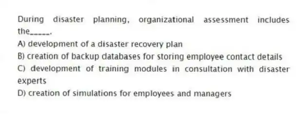 During disaster planning, organizational assessment includes the_____.
A) development of a disaster recovery plan
B) creation of backup databases for storing employee contact details
C) development of training modules in consultation with disaster experts
D) creation of simulations for employees and managers
