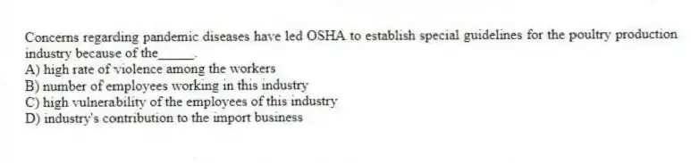 Concerns regarding pandemic diseases have led OSHA to establish special guidelines for the poultry production industry because of the_____.
A) high rate of violence among the workers
B) number of employees working in this industry
C) high vulnerability of the employees of this industry
D) industry's contribution to the import business
