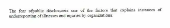 The fear ofpublic disclosureis one of the factors that explains instances of underreporting of illnesses and injuries by organizations.