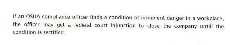 If an OSHA compliance officer finds a condition of imminent danger in a workplace, the officer may get a federal court injunction to close the company untill the condition is rectified.