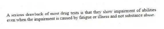 A serious drawback of most drug tests is that they show impairment of abilities even when the impairment is caused by fatigue or illness and not substance abuse.