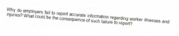 Why do employers fail to report accurate information regarding worker illnesses and injuries? What could be the consequence of such failure to report?