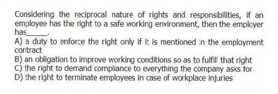 Considering the reciprocal nature of rights and responsibilities, if an employee has the right to a safe working environment, then the employer has_____.
A) a duty to enforce the right only if it is mentioned in the employment contract
B) an obligation to improve working conditions so as to fulfill that right
C) the right to demand compliance to everything the company asks for
D) the right to terminate employees in case of workplace injuries