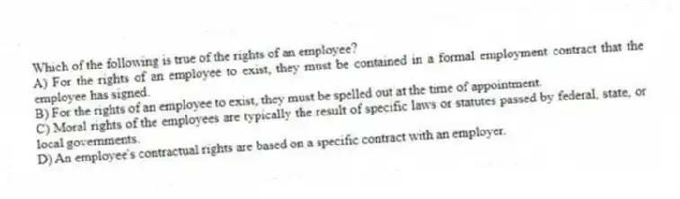Which of the following is true of the rights of an employee?
A) For the rights of an employee to exist, they must be contained in a formal employment contract that the employee has signed.
B) For the rights of an employee to exist, they must be spelled out at the time of appointment.
C) Moral rights of the employees are typically the result of specific laws or statutes passed by federal, state, or local governments.
D) An employee's contractual rights are based on a specific contract with an employer.