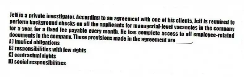 Jeff is a private investigator. According to an agreement with one of his clients, Jeff is required to perform background checks on all the applicants for managerial-level vacancies in the company for a year, for a fixed fee payable every month. He has complete access to all employee-related documents in the company. These provisions made in the agreement are _____.
A) implied obligations
B) responsibilities with few rights
C) contractual rights
D) social responsibilities