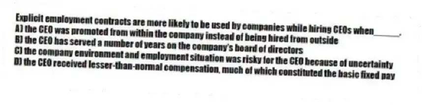 Explicit employment contracts are more likely to be used by companies while hiring CEOs when_____.
A) the CEO was promoted from within the company instead of being hired from outside
B) the CEO has served a number of years on the company's board of directors
C) the company environment and employment situation was risky for the CEO because of uncertainty
D) the CEO received lesser-than-normal compensation, much of which constituted the basic fixed pay