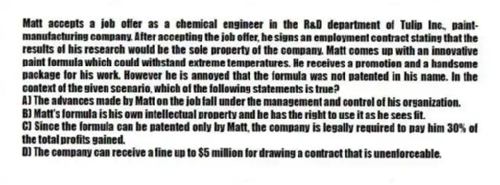 Matt accepts a job offer as a chemical engineer in the R&D department of Tulip Inc., paint-manufacturing company. After accepting the job offer, he signs an employment contract stating that the results of his research would be the sole property of the company. Matt comes up with an innovative paint formula which could withstand extreme temperatures. He receives a promotion and a handsome package for his work. However he is annoyed that the formula was not patented in his name. In the context of the given scenario, which of the following statements is true?
A) The advances made by Matt on the job fall under the management and control of his organization.
B) Matt's formula is his own intellectual property and he has the right to use it as he sees fit.
C) Since the formula can be patented only by Matt, the company is legally required to pay him 30% of the total profits gained.
D) The company can receive a fine up to $5 million for drawing a contract that is unenforceable.
