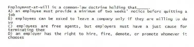 Employment-at-will is a common-law doctrine holding that_____.
A) an employee must provide a minimum of two weeks' notice before quitting a job
B) employees can be asked to leave a company only if they are willing to do so
C) employees are free agents, but employers must have a just cause for terminating them
D) an employer has the right to hire, fire, demote, or promote whomever it chooses