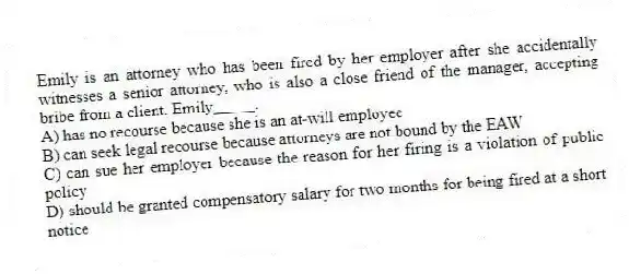 Emily is an attorney who has been fired by her employer after she accidentally witnesses a senior attorney, who is also a close friend of the manager, accepting bribe from a client. Emily_____.
A) has no recourse because she is an at-will employee
B) can seek legal recourse because attorneys are not bound by the EAW
C) can sue her employer because the reason for her firing is a violation of public policy
D) should be granted compensatory salary for two months for being fired at a short notice