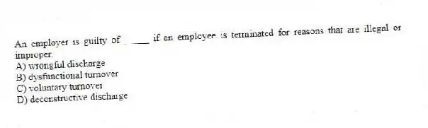 An employer is guilty of _____ if an employee is terminated for reasons that are illegal or improper.
A) wrongful discharge
B) dysfunctional turnover
C) voluntary turnover
D) deconstructive discharge