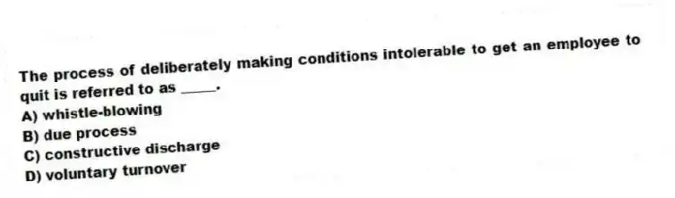 The process of deliberately making conditions intolerable to get an employee to quit is referred to as _____.
A) whistle-blowing
B) due process
C) constructive discharge
D) voluntary turnover