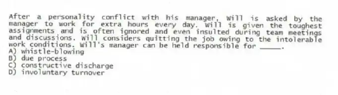 After a personality conflict with his manager, Will is asked by the manager to work for extra hours every day. Will is given the toughest assignments and is often ignored and even insulted during team meetings and discussions. Will considers quitting the job owing to the intolerable work conditions. Will's manager can be held responsible for _____.
A) whistle-blowing
B) due process
C) constructive discharge
D) involuntary turnover
