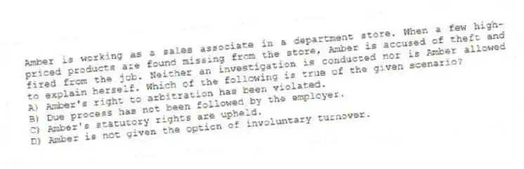 Amber is working as a sales associate in a department store. When a few high-priced products are found missing from the store, Amber is accused of theft and fired from the job. Neither an investigation is conducted nor is Amber allowed to explain herself. Which of the following is true of the given scenario?
A) Amber's right to arbitration has been violated.
B) Due process has not been followed by the employer.
C) Amber's statutory rights are upheld.
D) Amber is not given the option of involuntary turnover.