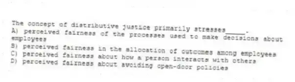 The concept of distributive justice primarily stresses_____.
A) perceived fairness of the processes used to make decisions about employees
B) perceived fairness in the allocation of outcomes among employees
C) perceived fairness about how a person interacts with others
D) perceived fairness about avoiding open-door policies