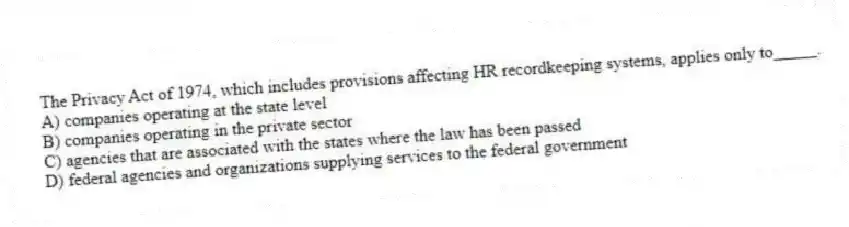 The Privacy Act of 1974, which includes provisions affecting HR recordkeeping systems, applies only to_____.
A) companies operating at the state level
B) companies operating in the private sector
C) agencies that are associated with the states where the law has been passed
D) federal agencies and organizations supplying services to the federal government