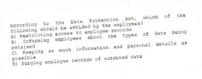 According to the Data Protection Act, which of the following should be avoided by the employers?
A) Restricting access to employee records
B) Informing employees about the types of data being retained
C) Keeping as much information and personal details as possible
D) Purging employee records of outdated data
