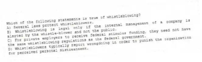 Which of the following statements is true of whistleblowing?
A) Several laws protect whistleblowers.
B) Whistleblowing is legal only if the internal management of a company is alerted by the whistle-blower and not the public.
C) For private employers to receive federal stimulus funding, they need not have the same whistleblowing regulations as the federal government.
D) Whistleblowers typically report wrongdoing in order to punish the organization for perceived personal mistreatment.
