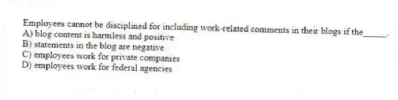 Employees cannot be disciplined for including work-related comments in their blogs if the_____.
A) blog content is harmless and positive
B) statements in the blog are negative
C) employees work for private companies
D) employees work for federal agencies