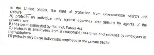 In the United States, the right of protection from unreasonable search and seizure_____.
A) protects an individual only against searches and seizure by agents of the government
B) has been eliminated by the USA Patriot Act
C) protects all employees from unreasonable searches and seizures by employers in the workplace
D) protects only those individuals employed in the private sector