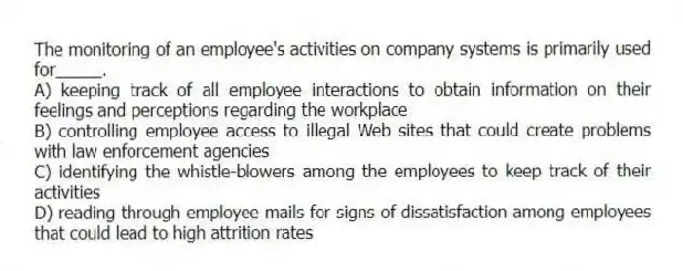 The monitoring of an employee's activities on company systems is primarily used for_____.
A) keeping track of all employee interactions to obtain information on their feelings and perceptions regarding the workplace
B) controlling employee access to illegal Web sites that could create problems with law enforcement agencies
C) identifying the whistle-blowers among the employees to keep track of their activities
D) reading through employee mails for signs of dissatisfaction among employees that could lead to high attrition rates
