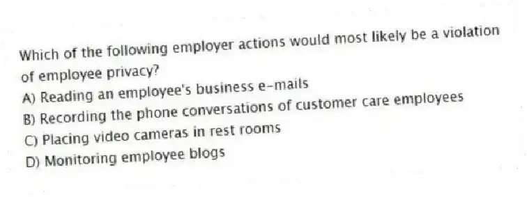 Which of the following employer actions would most likely be a violation of employee privacy?
A) Reading an employee's business e-mails
B) Recording the phone conversations of customer care employees
C) Placing video cameras in rest rooms
D) Monitoring employee blogs