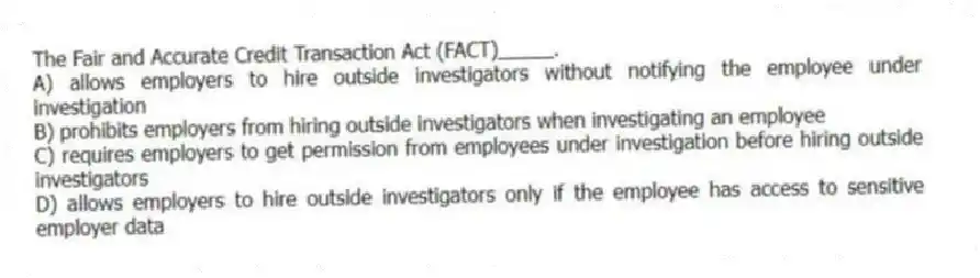 The Fair and Accurate Credit Transaction Act (FACT)_____.
A) allows employers to hire outside investigators without notifying the employee under investigation
B) prohibits employers from hiring outside investigators when investigating an employee
C) requires employers to get permission from employees under investigation before hiring outside investigators
D) allows employers to hire outside investigators only if the employee has access to sensitive employer data